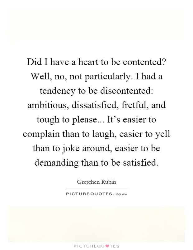 Did I have a heart to be contented? Well, no, not particularly. I had a tendency to be discontented: ambitious, dissatisfied, fretful, and tough to please... It's easier to complain than to laugh, easier to yell than to joke around, easier to be demanding than to be satisfied Picture Quote #1
