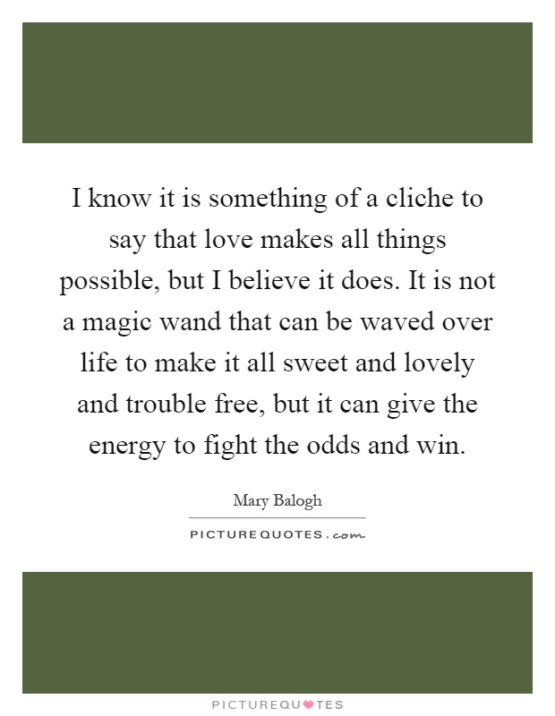 I know it is something of a cliche to say that love makes all things possible, but I believe it does. It is not a magic wand that can be waved over life to make it all sweet and lovely and trouble free, but it can give the energy to fight the odds and win Picture Quote #1