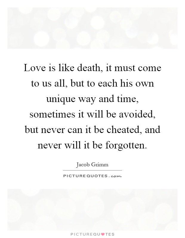 Love is like death, it must come to us all, but to each his own unique way and time, sometimes it will be avoided, but never can it be cheated, and never will it be forgotten Picture Quote #1
