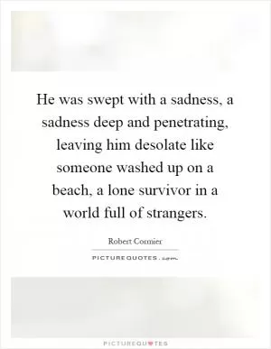 He was swept with a sadness, a sadness deep and penetrating, leaving him desolate like someone washed up on a beach, a lone survivor in a world full of strangers Picture Quote #1