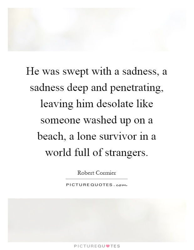 He was swept with a sadness, a sadness deep and penetrating, leaving him desolate like someone washed up on a beach, a lone survivor in a world full of strangers Picture Quote #1