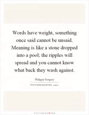 Words have weight, something once said cannot be unsaid. Meaning is like a stone dropped into a pool; the ripples will spread and you cannot know what back they wash against Picture Quote #1