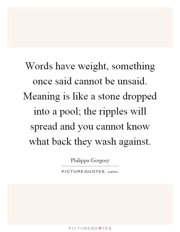 Words have weight, something once said cannot be unsaid. Meaning is like a stone dropped into a pool; the ripples will spread and you cannot know what back they wash against Picture Quote #1