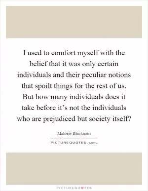 I used to comfort myself with the belief that it was only certain individuals and their peculiar notions that spoilt things for the rest of us. But how many individuals does it take before it’s not the individuals who are prejudiced but society itself? Picture Quote #1