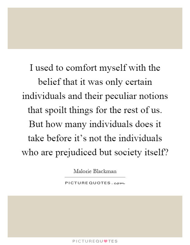 I used to comfort myself with the belief that it was only certain individuals and their peculiar notions that spoilt things for the rest of us. But how many individuals does it take before it's not the individuals who are prejudiced but society itself? Picture Quote #1