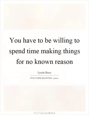 You have to be willing to spend time making things for no known reason Picture Quote #1