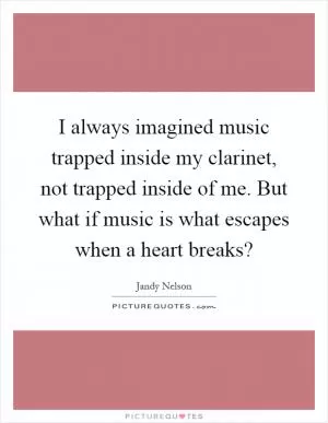 I always imagined music trapped inside my clarinet, not trapped inside of me. But what if music is what escapes when a heart breaks? Picture Quote #1