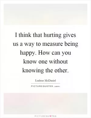 I think that hurting gives us a way to measure being happy. How can you know one without knowing the other Picture Quote #1
