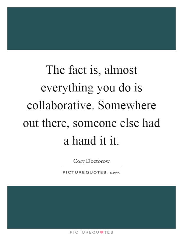 The fact is, almost everything you do is collaborative. Somewhere out there, someone else had a hand it it Picture Quote #1