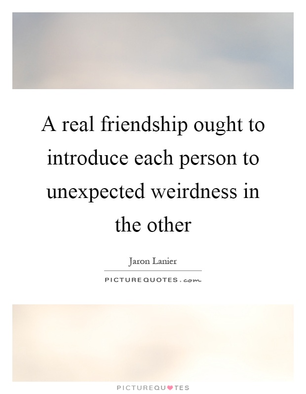 A real friendship ought to introduce each person to unexpected weirdness in the other Picture Quote #1