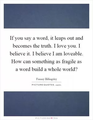 If you say a word, it leaps out and becomes the truth. I love you. I believe it. I believe I am loveable. How can something as fragile as a word build a whole world? Picture Quote #1