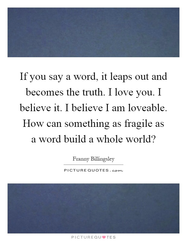 If you say a word, it leaps out and becomes the truth. I love you. I believe it. I believe I am loveable. How can something as fragile as a word build a whole world? Picture Quote #1