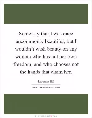 Some say that I was once uncommonly beautiful, but I wouldn’t wish beauty on any woman who has not her own freedom, and who chooses not the hands that claim her Picture Quote #1