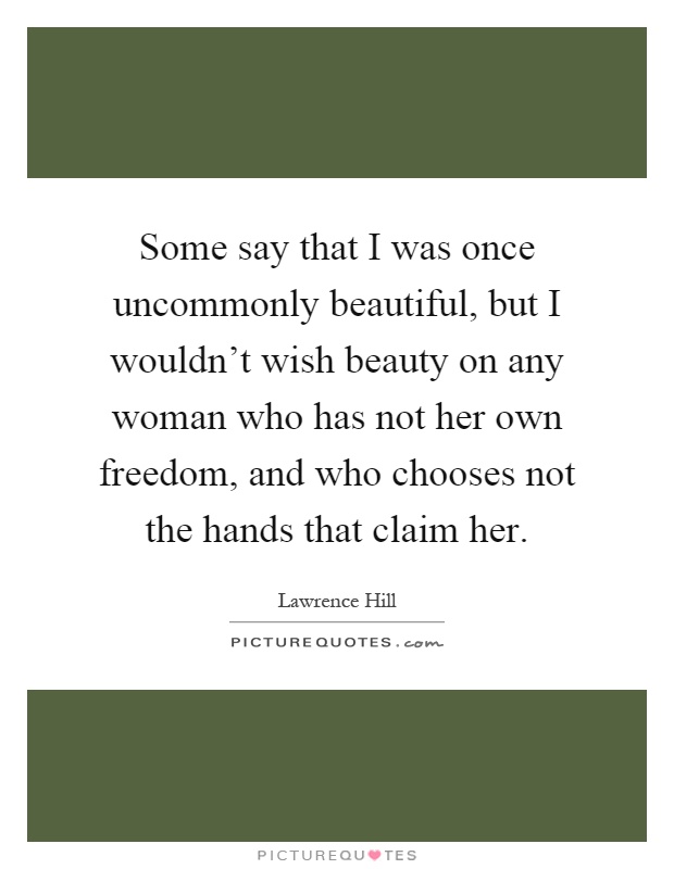 Some say that I was once uncommonly beautiful, but I wouldn't wish beauty on any woman who has not her own freedom, and who chooses not the hands that claim her Picture Quote #1