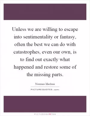 Unless we are willing to escape into sentimentality or fantasy, often the best we can do with catastrophes, even our own, is to find out exactly what happened and restore some of the missing parts Picture Quote #1