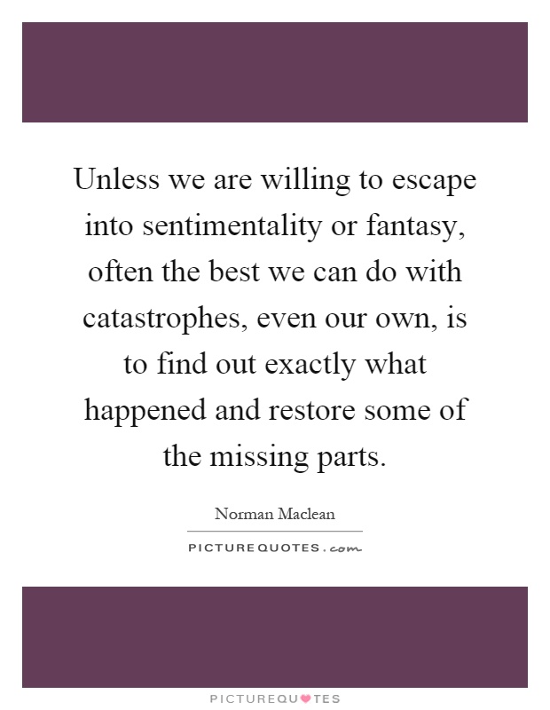 Unless we are willing to escape into sentimentality or fantasy, often the best we can do with catastrophes, even our own, is to find out exactly what happened and restore some of the missing parts Picture Quote #1