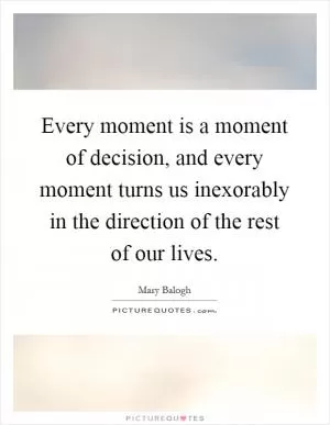 Every moment is a moment of decision, and every moment turns us inexorably in the direction of the rest of our lives Picture Quote #1