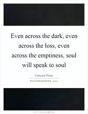 Even across the dark, even across the loss, even across the emptiness, soul will speak to soul Picture Quote #1