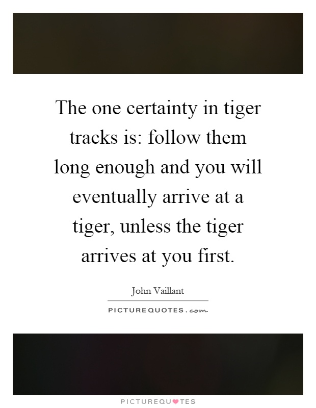 The one certainty in tiger tracks is: follow them long enough and you will eventually arrive at a tiger, unless the tiger arrives at you first Picture Quote #1