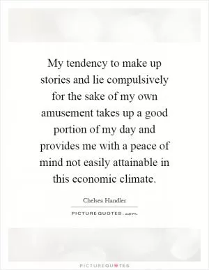 My tendency to make up stories and lie compulsively for the sake of my own amusement takes up a good portion of my day and provides me with a peace of mind not easily attainable in this economic climate Picture Quote #1