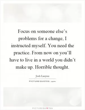 Focus on someone else’s problems for a change, I instructed myself. You need the practice. From now on you’ll have to live in a world you didn’t make up. Horrible thought Picture Quote #1