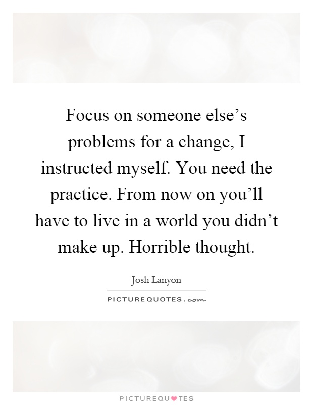 Focus on someone else's problems for a change, I instructed myself. You need the practice. From now on you'll have to live in a world you didn't make up. Horrible thought Picture Quote #1