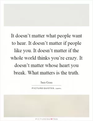 It doesn’t matter what people want to hear. It doesn’t matter if people like you. It doesn’t matter if the whole world thinks you’re crazy. It doesn’t matter whose heart you break. What matters is the truth Picture Quote #1