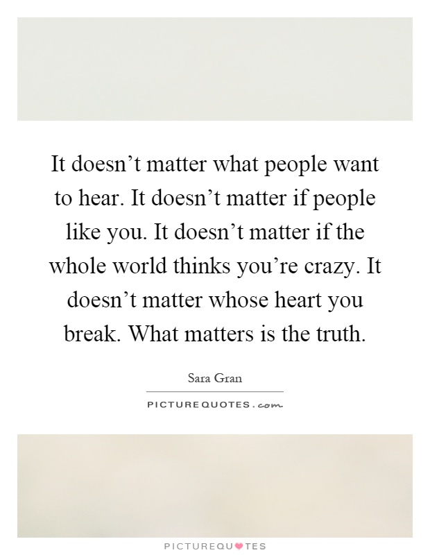 It doesn't matter what people want to hear. It doesn't matter if people like you. It doesn't matter if the whole world thinks you're crazy. It doesn't matter whose heart you break. What matters is the truth Picture Quote #1