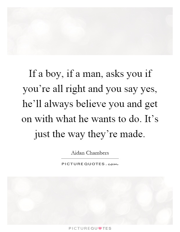 If a boy, if a man, asks you if you're all right and you say yes, he'll always believe you and get on with what he wants to do. It's just the way they're made Picture Quote #1