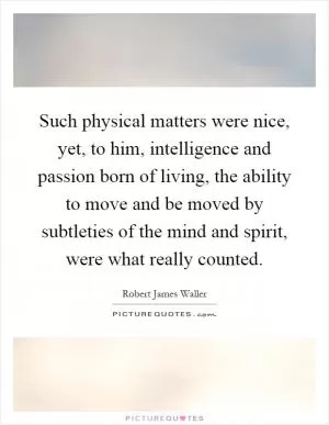 Such physical matters were nice, yet, to him, intelligence and passion born of living, the ability to move and be moved by subtleties of the mind and spirit, were what really counted Picture Quote #1