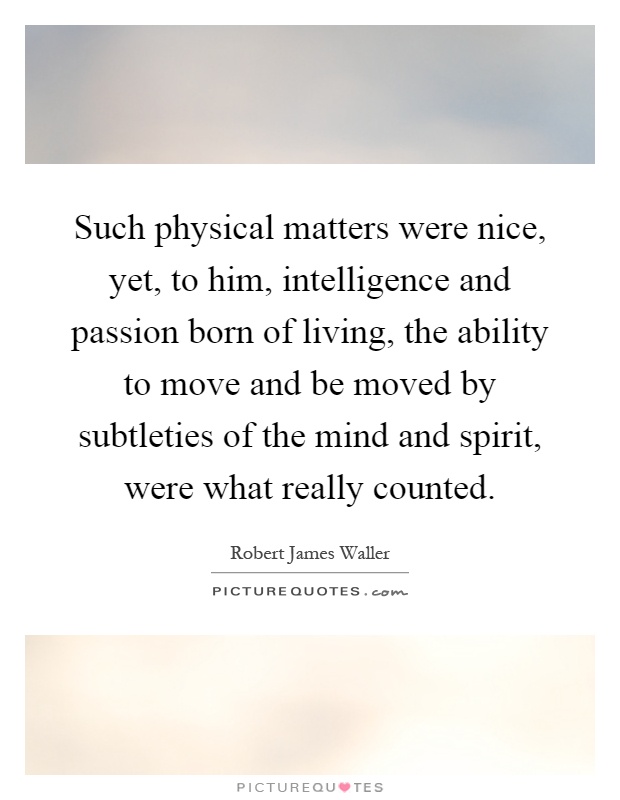 Such physical matters were nice, yet, to him, intelligence and passion born of living, the ability to move and be moved by subtleties of the mind and spirit, were what really counted Picture Quote #1