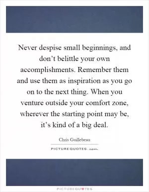 Never despise small beginnings, and don’t belittle your own accomplishments. Remember them and use them as inspiration as you go on to the next thing. When you venture outside your comfort zone, wherever the starting point may be, it’s kind of a big deal Picture Quote #1