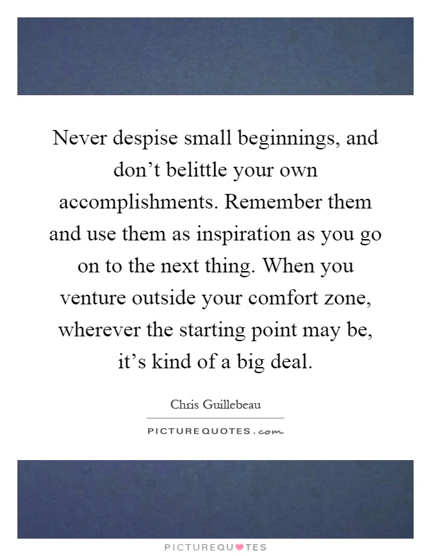 Never despise small beginnings, and don't belittle your own accomplishments. Remember them and use them as inspiration as you go on to the next thing. When you venture outside your comfort zone, wherever the starting point may be, it's kind of a big deal Picture Quote #1