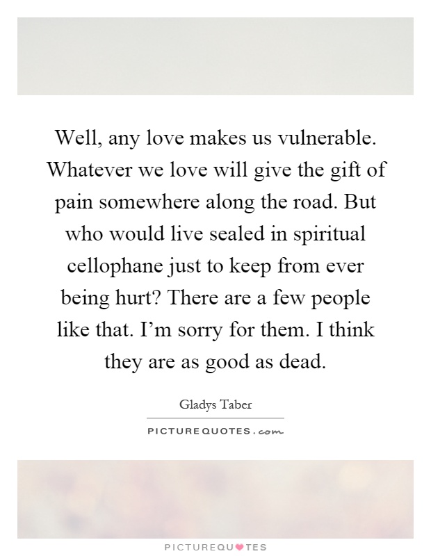 Well, any love makes us vulnerable. Whatever we love will give the gift of pain somewhere along the road. But who would live sealed in spiritual cellophane just to keep from ever being hurt? There are a few people like that. I'm sorry for them. I think they are as good as dead Picture Quote #1