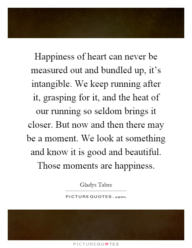 Happiness of heart can never be measured out and bundled up, it's intangible. We keep running after it, grasping for it, and the heat of our running so seldom brings it closer. But now and then there may be a moment. We look at something and know it is good and beautiful. Those moments are happiness Picture Quote #1