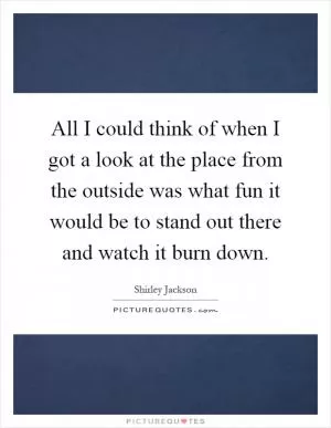 All I could think of when I got a look at the place from the outside was what fun it would be to stand out there and watch it burn down Picture Quote #1