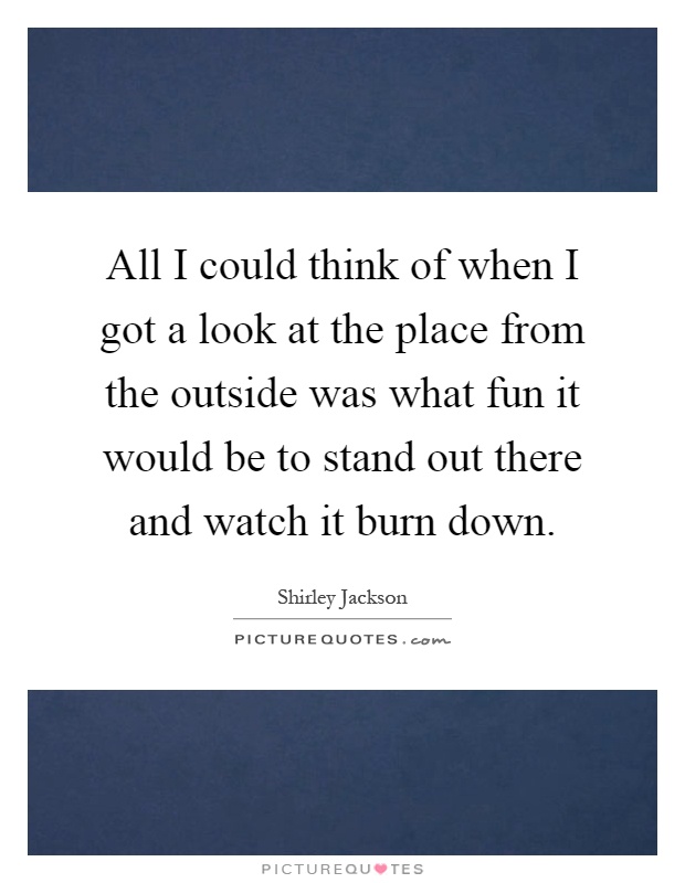 All I could think of when I got a look at the place from the outside was what fun it would be to stand out there and watch it burn down Picture Quote #1