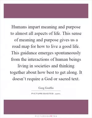 Humans impart meaning and purpose to almost all aspects of life. This sense of meaning and purpose gives us a road map for how to live a good life. This guidance emerges spontaneously from the interactions of human beings living in societies and thinking together about how best to get along. It doesn’t require a God or sacred text Picture Quote #1