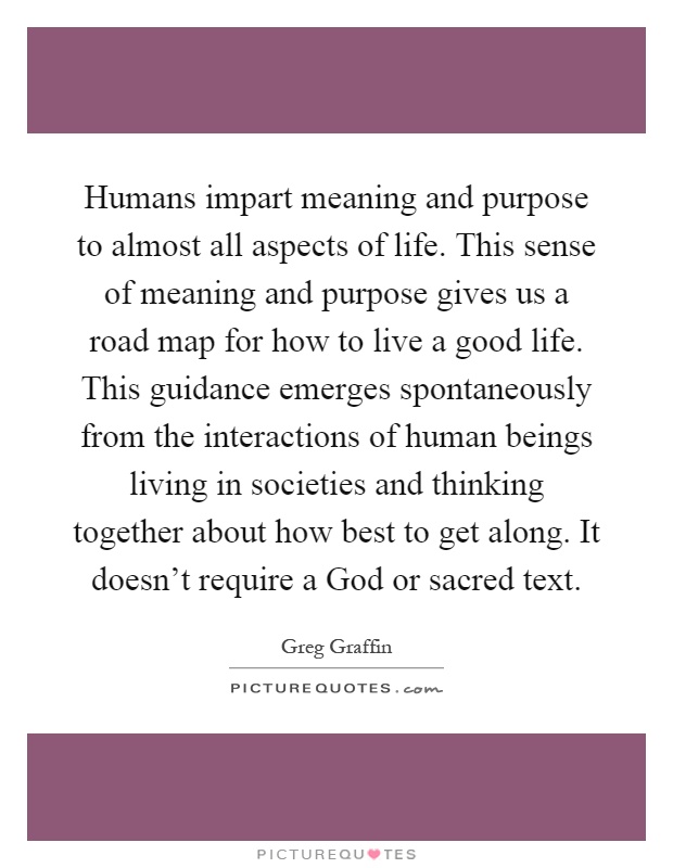Humans impart meaning and purpose to almost all aspects of life. This sense of meaning and purpose gives us a road map for how to live a good life. This guidance emerges spontaneously from the interactions of human beings living in societies and thinking together about how best to get along. It doesn't require a God or sacred text Picture Quote #1