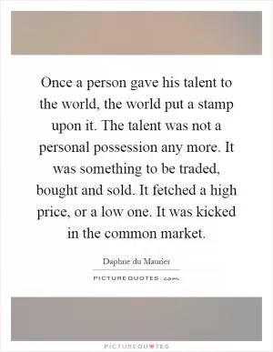 Once a person gave his talent to the world, the world put a stamp upon it. The talent was not a personal possession any more. It was something to be traded, bought and sold. It fetched a high price, or a low one. It was kicked in the common market Picture Quote #1