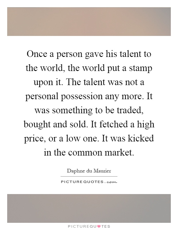 Once a person gave his talent to the world, the world put a stamp upon it. The talent was not a personal possession any more. It was something to be traded, bought and sold. It fetched a high price, or a low one. It was kicked in the common market Picture Quote #1
