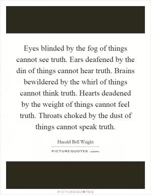Eyes blinded by the fog of things cannot see truth. Ears deafened by the din of things cannot hear truth. Brains bewildered by the whirl of things cannot think truth. Hearts deadened by the weight of things cannot feel truth. Throats choked by the dust of things cannot speak truth Picture Quote #1
