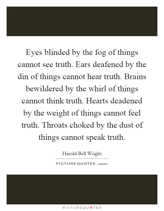 Eyes blinded by the fog of things cannot see truth. Ears deafened by the din of things cannot hear truth. Brains bewildered by the whirl of things cannot think truth. Hearts deadened by the weight of things cannot feel truth. Throats choked by the dust of things cannot speak truth Picture Quote #1