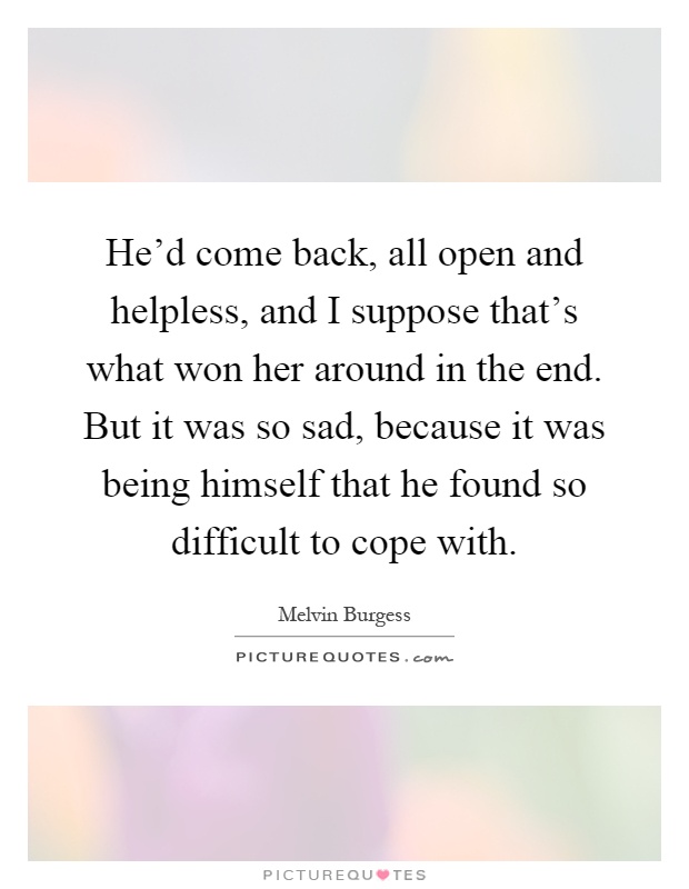 He'd come back, all open and helpless, and I suppose that's what won her around in the end. But it was so sad, because it was being himself that he found so difficult to cope with Picture Quote #1