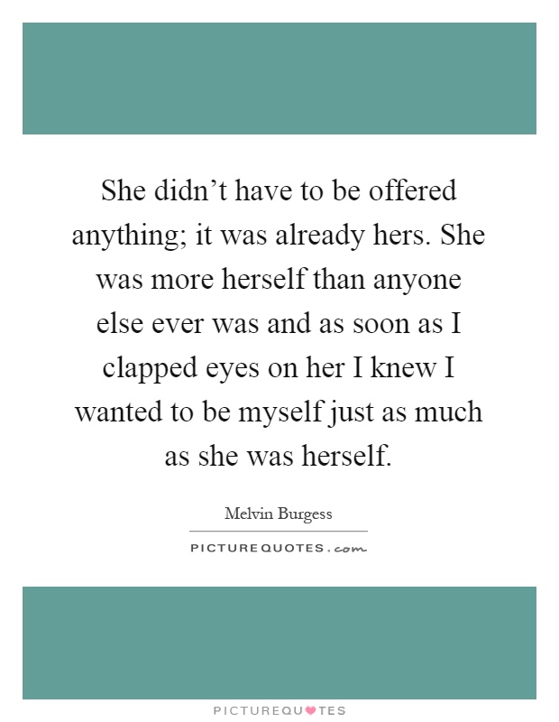 She didn't have to be offered anything; it was already hers. She was more herself than anyone else ever was and as soon as I clapped eyes on her I knew I wanted to be myself just as much as she was herself Picture Quote #1