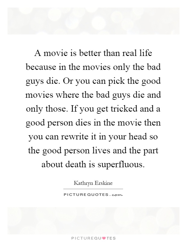 A movie is better than real life because in the movies only the bad guys die. Or you can pick the good movies where the bad guys die and only those. If you get tricked and a good person dies in the movie then you can rewrite it in your head so the good person lives and the part about death is superfluous Picture Quote #1