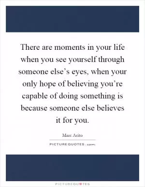 There are moments in your life when you see yourself through someone else’s eyes, when your only hope of believing you’re capable of doing something is because someone else believes it for you Picture Quote #1