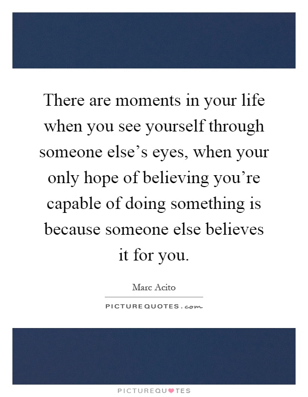 There are moments in your life when you see yourself through someone else's eyes, when your only hope of believing you're capable of doing something is because someone else believes it for you Picture Quote #1