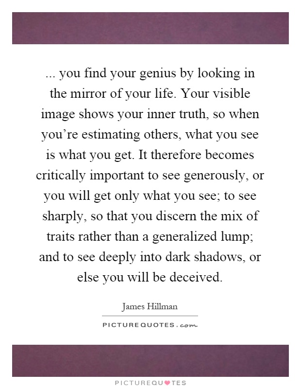... you find your genius by looking in the mirror of your life. Your visible image shows your inner truth, so when you're estimating others, what you see is what you get. It therefore becomes critically important to see generously, or you will get only what you see; to see sharply, so that you discern the mix of traits rather than a generalized lump; and to see deeply into dark shadows, or else you will be deceived Picture Quote #1