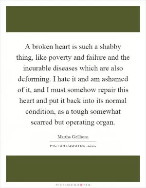 A broken heart is such a shabby thing, like poverty and failure and the incurable diseases which are also deforming. I hate it and am ashamed of it, and I must somehow repair this heart and put it back into its normal condition, as a tough somewhat scarred but operating organ Picture Quote #1